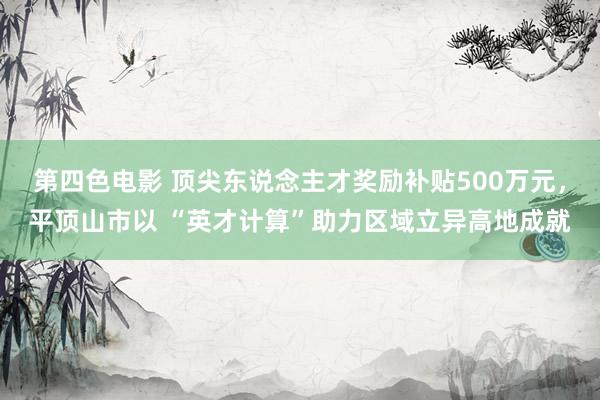 第四色电影 顶尖东说念主才奖励补贴500万元，平顶山市以 “英才计算”助力区域立异高地成就