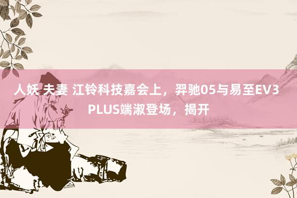 人妖 夫妻 江铃科技嘉会上，羿驰05与易至EV3 PLUS端淑登场，揭开