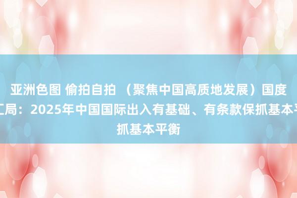 亚洲色图 偷拍自拍 （聚焦中国高质地发展）国度外汇局：2025年中国国际出入有基础、有条款保抓基本平衡