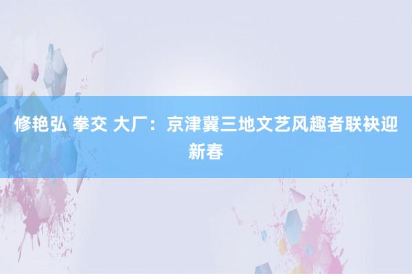 修艳弘 拳交 大厂：京津冀三地文艺风趣者联袂迎新春