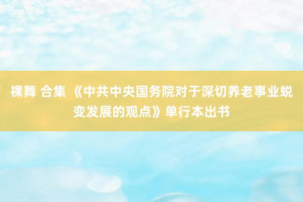 裸舞 合集 《中共中央国务院对于深切养老事业蜕变发展的观点》单行本出书