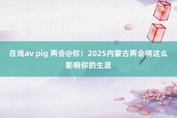 在线av pig 两会@你！2025内蒙古两会将这么影响你的生涯