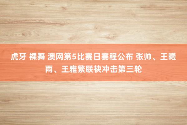 虎牙 裸舞 澳网第5比赛日赛程公布 张帅、王曦雨、王雅繁联袂冲击第三轮