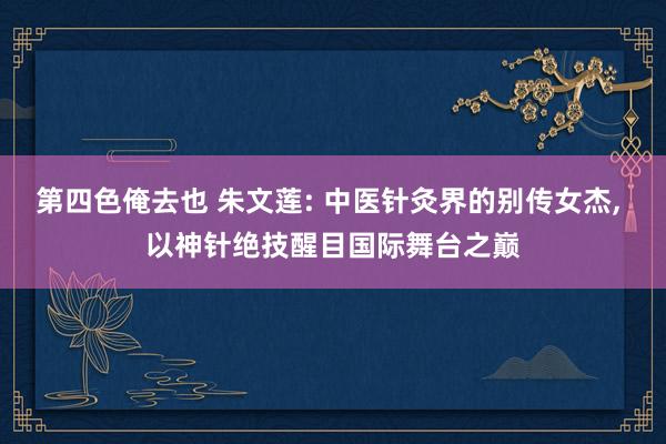 第四色俺去也 朱文莲: 中医针灸界的别传女杰， 以神针绝技醒目国际舞台之巅