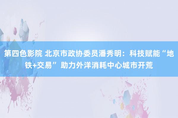 第四色影院 北京市政协委员潘秀明：科技赋能“地铁+交易” 助力外洋消耗中心城市开荒