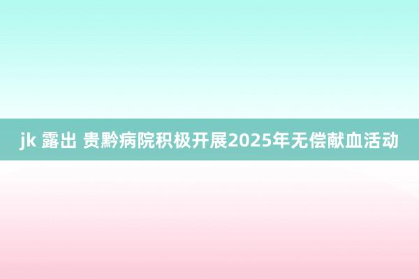 jk 露出 贵黔病院积极开展2025年无偿献血活动