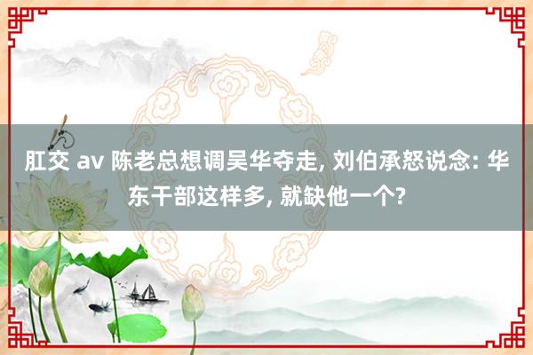 肛交 av 陈老总想调吴华夺走, 刘伯承怒说念: 华东干部这样多, 就缺他一个?