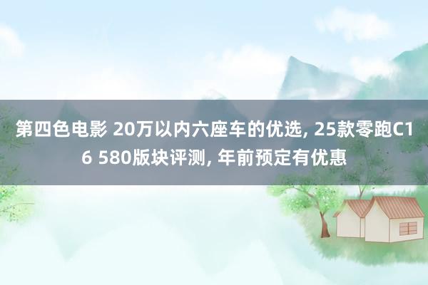 第四色电影 20万以内六座车的优选, 25款零跑C16 580版块评测, 年前预定有优惠