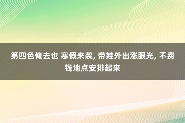 第四色俺去也 寒假来袭, 带娃外出涨眼光, 不费钱地点安排起来