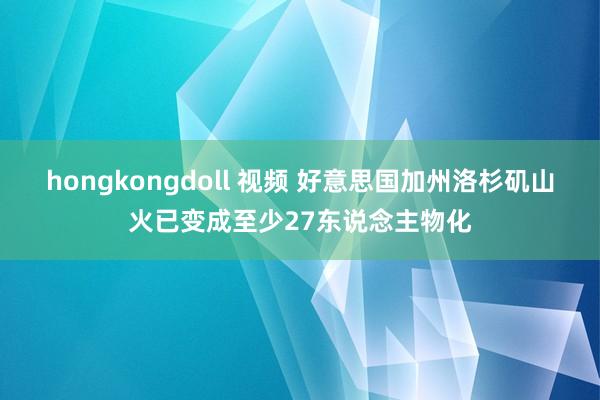 hongkongdoll 视频 好意思国加州洛杉矶山火已变成至少27东说念主物化