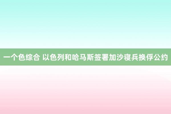 一个色综合 以色列和哈马斯签署加沙寝兵换俘公约