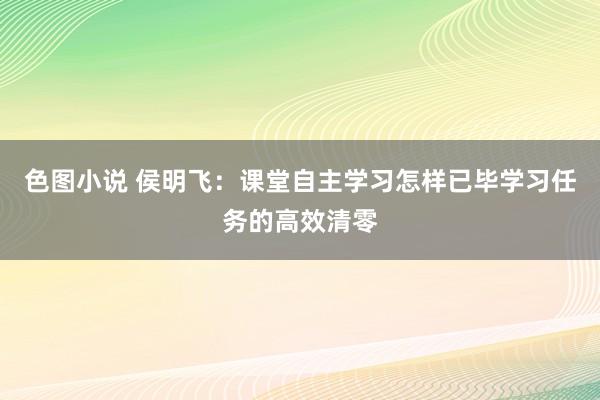 色图小说 侯明飞：课堂自主学习怎样已毕学习任务的高效清零