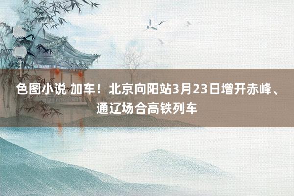 色图小说 加车！北京向阳站3月23日增开赤峰、通辽场合高铁列车