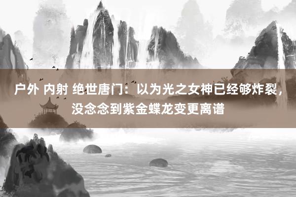 户外 内射 绝世唐门：以为光之女神已经够炸裂，没念念到紫金蝶龙变更离谱