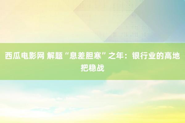 西瓜电影网 解题“息差胆寒”之年：银行业的高地把稳战