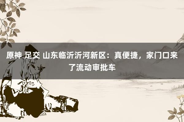 原神 足交 山东临沂沂河新区：真便捷，家门口来了流动审批车