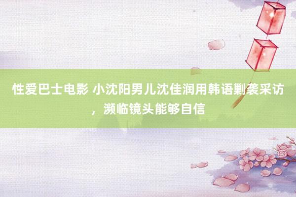 性爱巴士电影 小沈阳男儿沈佳润用韩语剿袭采访，濒临镜头能够自信